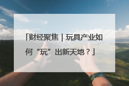 财经聚焦｜玩具产业如何“玩”出新天地？