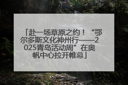 赴一场草原之约！“鄂尔多斯文化神州行——2025青岛活动周”在奥帆中心拉开帷幕