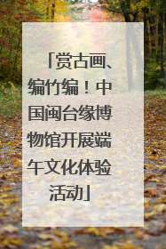 赏古画、编竹编！中国闽台缘博物馆开展端午文化体验活动