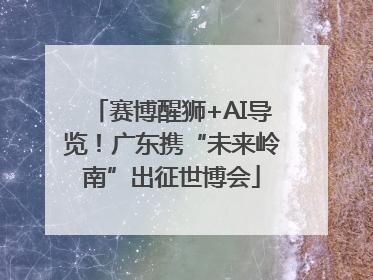 赛博醒狮+AI导览！广东携“未来岭南”出征世博会