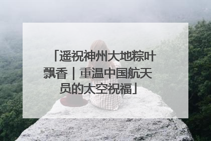 遥祝神州大地粽叶飘香｜重温中国航天员的太空祝福