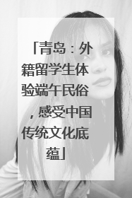 青岛：外籍留学生体验端午民俗，感受中国传统文化底蕴