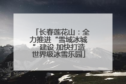 长春莲花山：全力推进“雪域冰城”建设 加快打造世界级冰雪乐园