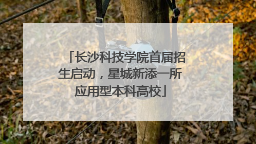 长沙科技学院首届招生启动，星城新添一所应用型本科高校