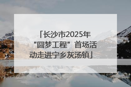 长沙市2025年“圆梦工程”首场活动走进宁乡灰汤镇