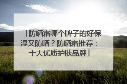 防晒霜哪个牌子的好保湿又防晒？防晒霜推荐：十大优质护肤品牌