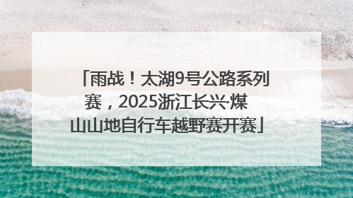 雨战！太湖9号公路系列赛，2025浙江长兴·煤山山地自行车越野赛开赛