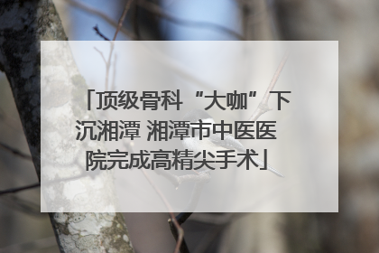 顶级骨科“大咖”下沉湘潭 湘潭市中医医院完成高精尖手术
