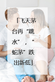 飞天茅台再“跳水”，“蛇茅”跌出新低