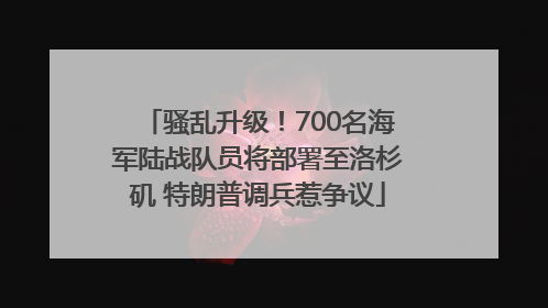骚乱升级！700名海军陆战队员将部署至洛杉矶 特朗普调兵惹争议
