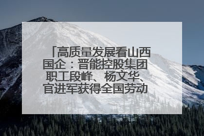 高质量发展看山西国企：晋能控股集团职工段峰、杨文华、官进军获得全国劳动模范荣誉称号