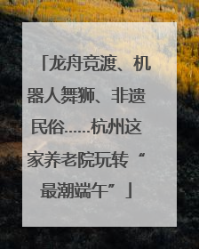 龙舟竞渡、机器人舞狮、非遗民俗……杭州这家养老院玩转“最潮端午”