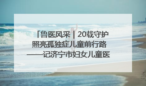 鲁医风采｜20载守护 照亮孤独症儿童前行路——记济宁市妇女儿童医院儿童康复中心主任、副主任技师赵淑珍