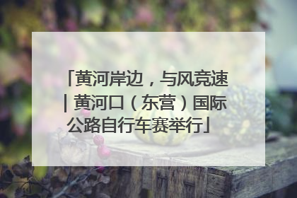 黄河岸边，与风竞速｜黄河口（东营）国际公路自行车赛举行