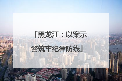 黑龙江：以案示警筑牢纪律防线