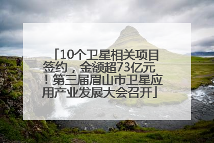 10个卫星相关项目签约，金额超73亿元！第三届眉山市卫星应用产业发展大会召开