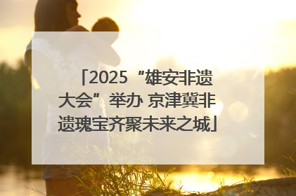 2025“雄安非遗大会”举办 京津冀非遗瑰宝齐聚未来之城