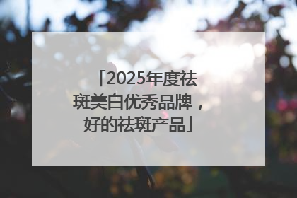 2025年度祛斑美白优秀品牌，好的祛斑产品