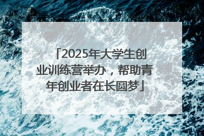 2025年大学生创业训练营举办，帮助青年创业者在长圆梦