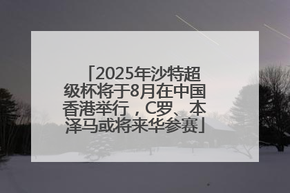 2025年沙特超级杯将于8月在中国香港举行，C罗、本泽马或将来华参赛