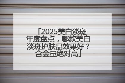 2025美白淡斑年度盘点，哪款美白淡斑护肤品效果好？含金量绝对高