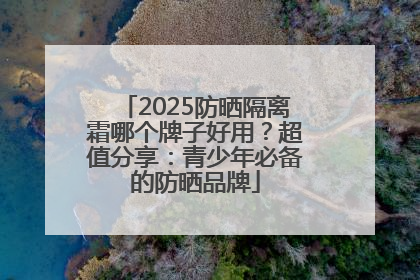 2025防晒隔离霜哪个牌子好用？超值分享：青少年必备的防晒品牌