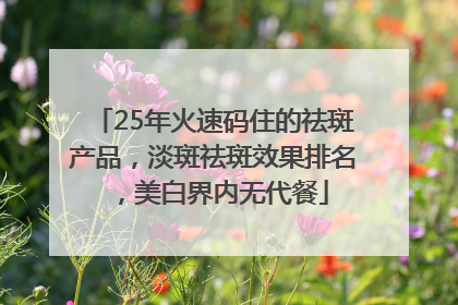 25年火速码住的祛斑产品，淡斑祛斑效果排名，美白界内无代餐