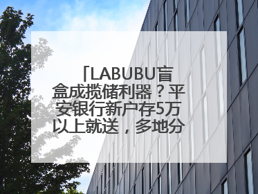 LABUBU盲盒成揽储利器？平安银行新户存5万以上就送，多地分支行跟进